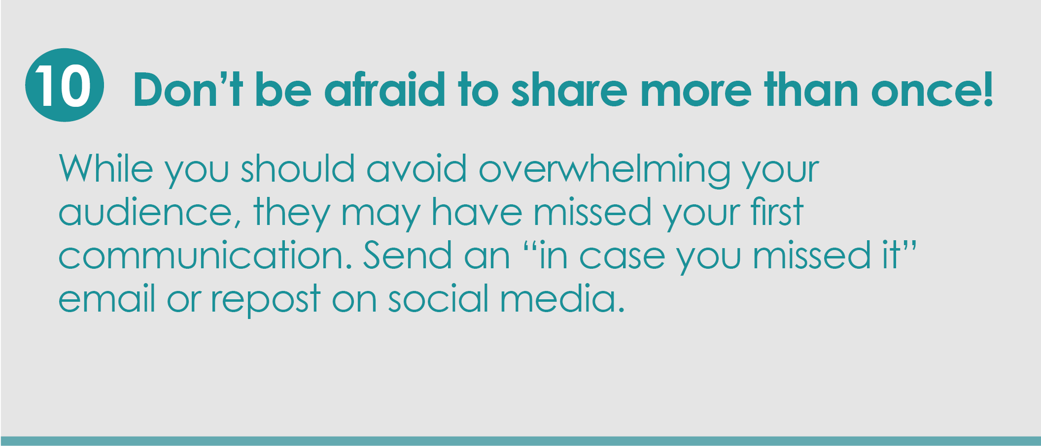 Step 10: Don't be afraid to share more than once! While you should never overwhelm your audience with messages, they may have missed your first communication.  Send an “in case you missed it” email or repost on social media.