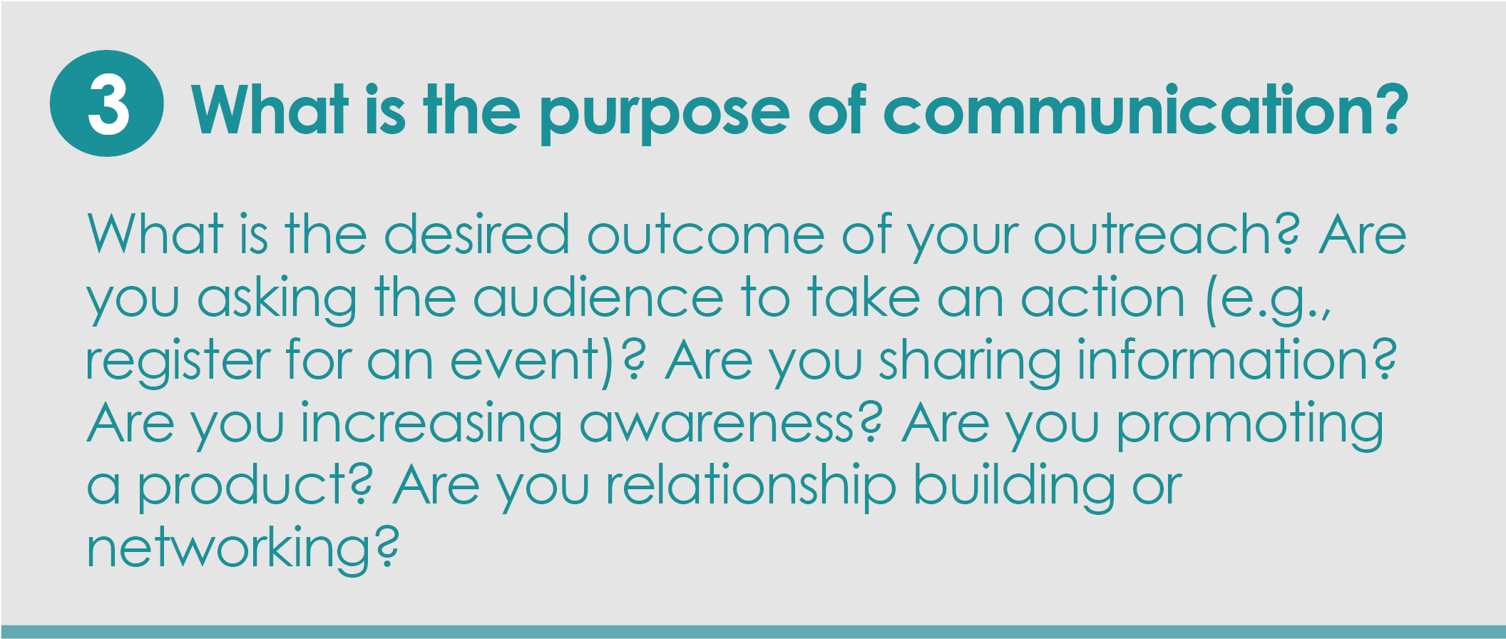 Step 3: What is the purpose of communication?What is the desired outcome of your outreach? Are you asking the audience to take an action (e.g., register for an event)? Are you sharing information? Are you increasing awareness? Are you promoting a product? Are you relationship building or networking?