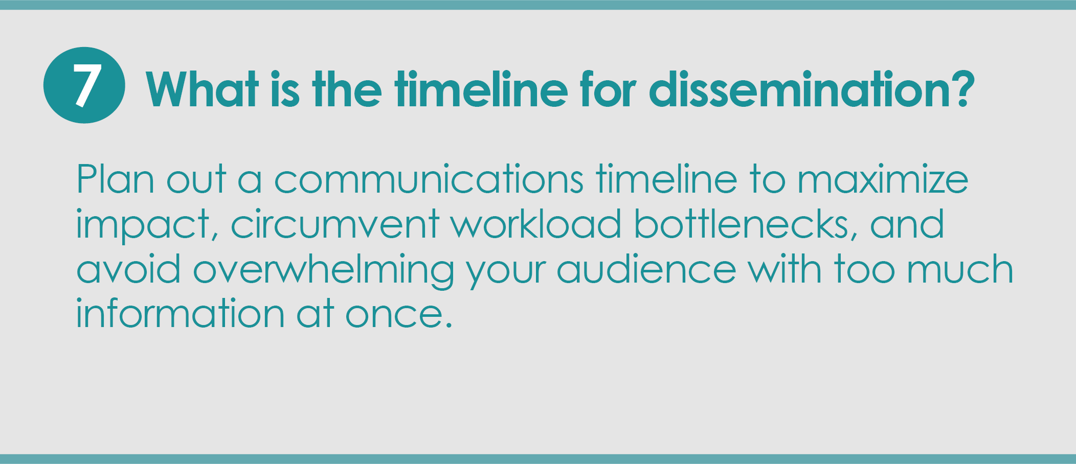 Step 7: What is the timeline for dissemination? Plan out a communications timeline to maximize impact, circumvent workload bottlenecks, and avoid overwhelming your audience with too much information at once.