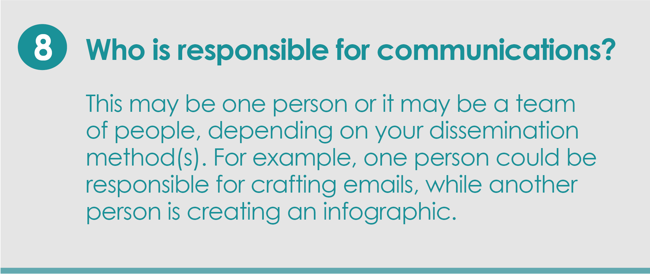 Step 8: Who is responsible for communications? This may be one person or it may be a team of people, depending on your dissemination method(s). For example, one person could be responsible for crafting emails, while another person is creating an infographic.