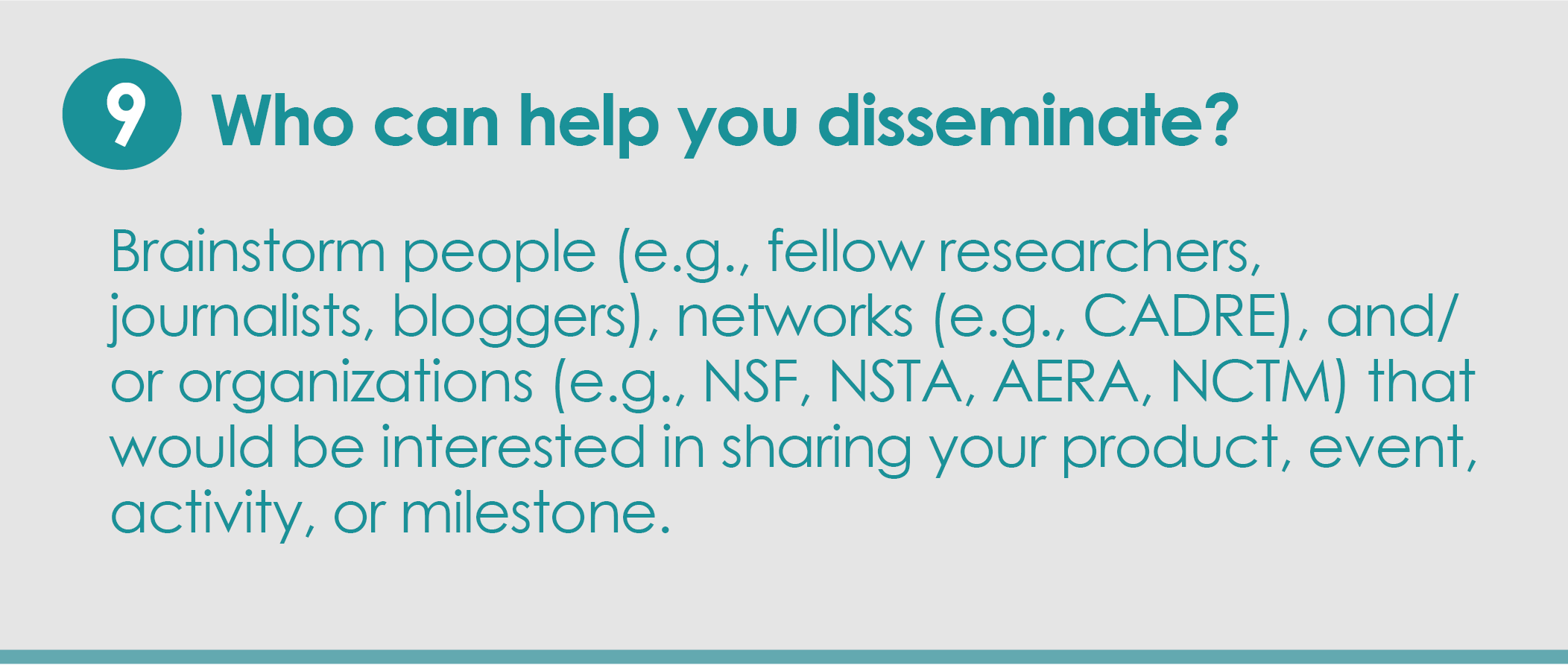 Step 9: Who can help you disseminate? Brainstorm people (e.g., fellow researchers, journalists, bloggers), networks (e.g., CADRE), and/or organizations (e.g., NSF, NSTA, AERA, NCTM) that would be interested in sharing your product, event, activity or milestone.